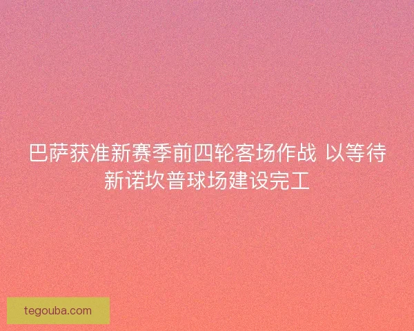 巴萨获准新赛季前四轮客场作战 以等待新诺坎普球场建设完工 巴萨获准新赛季前四轮客场作战 以等待新诺坎普球场建设完工