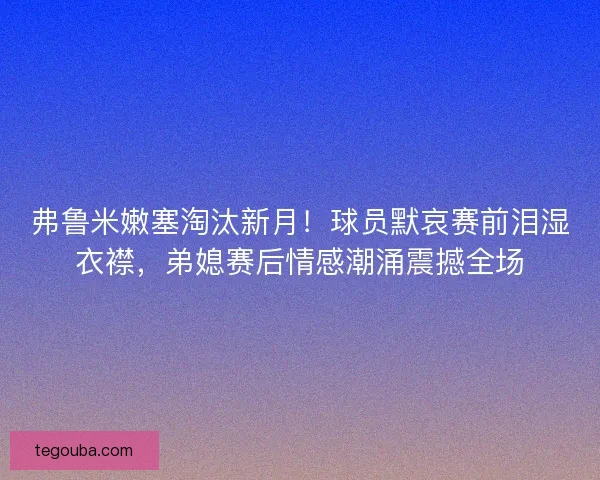 弗鲁米嫩塞淘汰新月!球员默哀赛前泪湿衣襟,弟媳赛后情感潮涌震撼全场 弗鲁米嫩塞淘汰新月!球员默哀赛前泪湿衣襟,弟媳赛后情感潮涌震撼全场