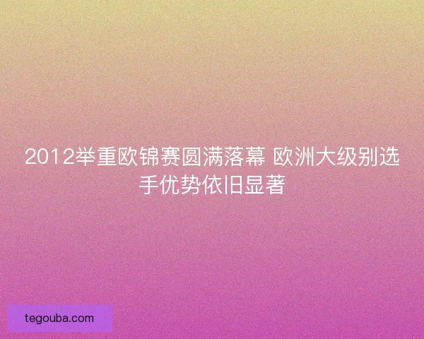 2012举重欧锦赛圆满落幕 欧洲大级别选手优势依旧显著 2012举重欧锦赛圆满落幕 欧洲大级别选手优势依旧显著
