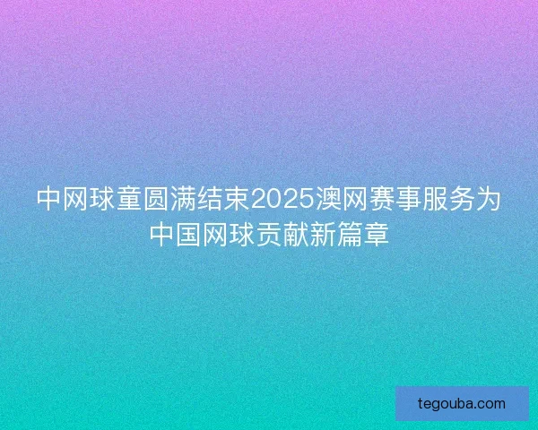 中网球童圆满结束2025澳网赛事服务为中国网球贡献新篇章