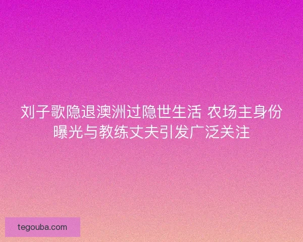 刘子歌隐退澳洲过隐世生活 农场主身份曝光与教练丈夫引发广泛关注