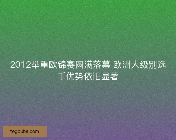 2012举重欧锦赛圆满落幕 欧洲大级别选手优势依旧显著 2012举重欧锦赛圆满落幕 欧洲大级别选手优势依旧显著
