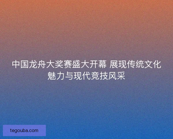 中国龙舟大奖赛盛大开幕 展现传统文化魅力与现代竞技风采