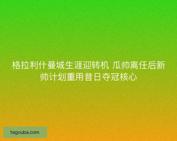 格拉利什曼城生涯迎转机 瓜帅离任后新帅计划重用昔日夺冠核心 格拉利什曼城生涯迎转机 瓜帅离任后新帅计划重用昔日夺冠核心