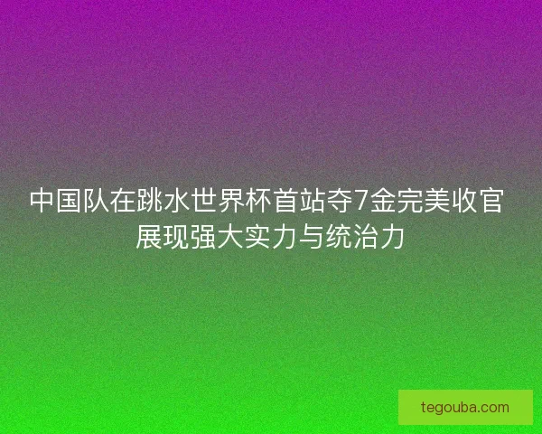 中国队在跳水世界杯首站夺7金完美收官 展现强大实力与统治力 中国队在跳水世界杯首站夺7金完美收官 展现强大实力与统治力