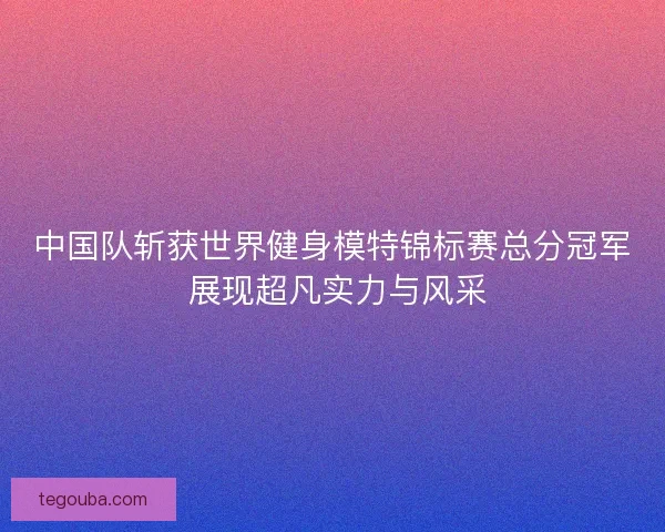 中国队斩获世界健身模特锦标赛总分冠军 展现超凡实力与风采 中国队斩获世界健身模特锦标赛总分冠军 展现超凡实力与风采